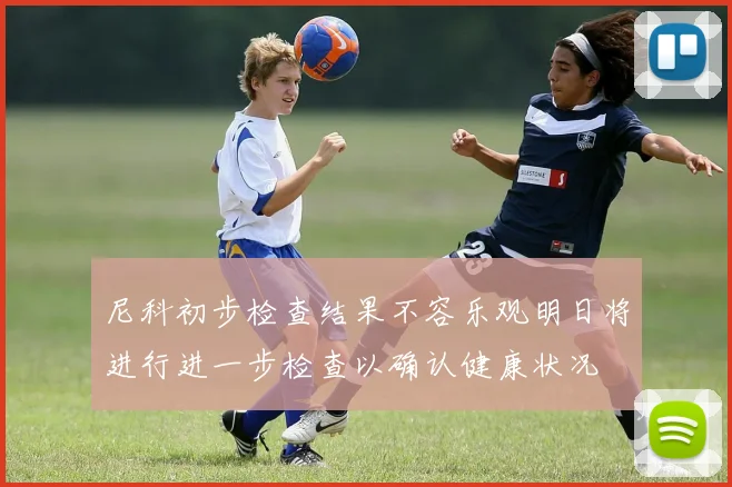 尼科初步检查结果不容乐观明日将进行进一步检查以确认健康状况