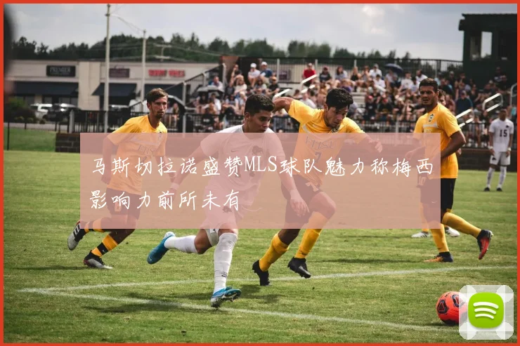 马斯切拉诺盛赞MLS球队魅力称梅西影响力前所未有
