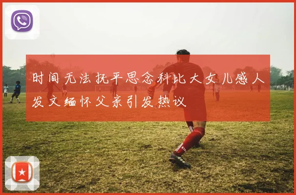 时间无法抚平思念科比大女儿感人发文缅怀父亲引发热议
