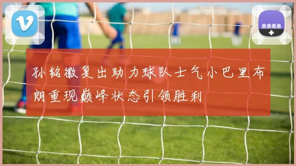 孙铭徽复出助力球队士气小巴里布朗重现巅峰状态引领胜利