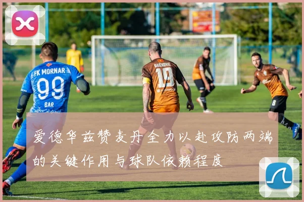 爱德华兹赞麦丹全力以赴攻防两端的关键作用与球队依赖程度