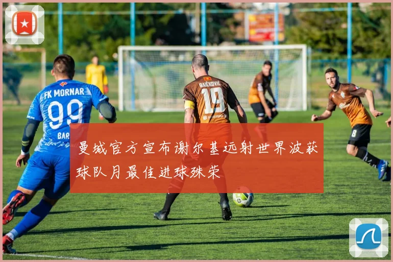 曼城官方宣布谢尔基远射世界波获球队月最佳进球殊荣