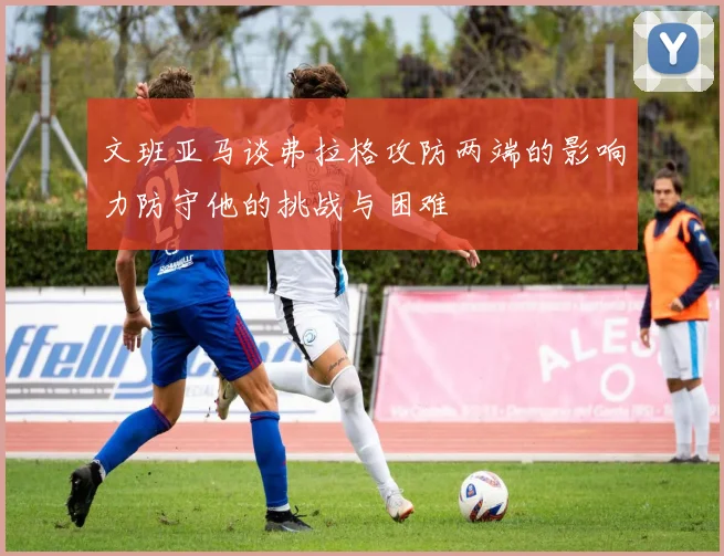 文班亚马谈弗拉格攻防两端的影响力防守他的挑战与困难