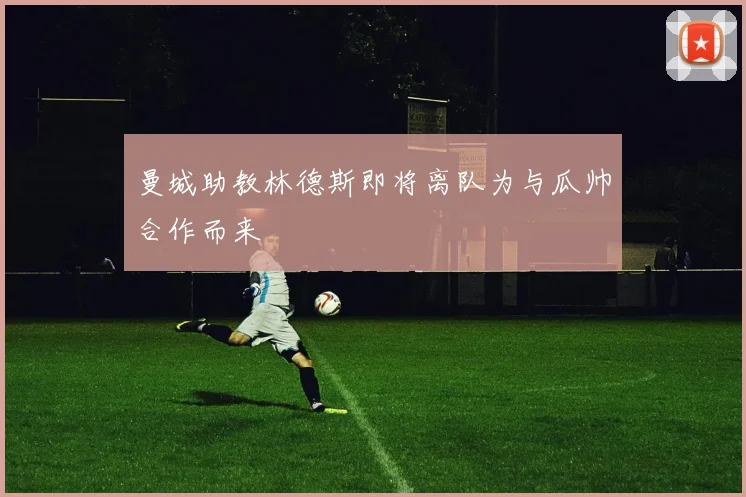 曼城助教林德斯即将离队为与瓜帅合作而来
