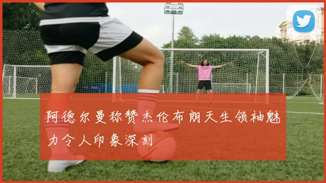 阿德尔曼称赞杰伦布朗天生领袖魅力令人印象深刻