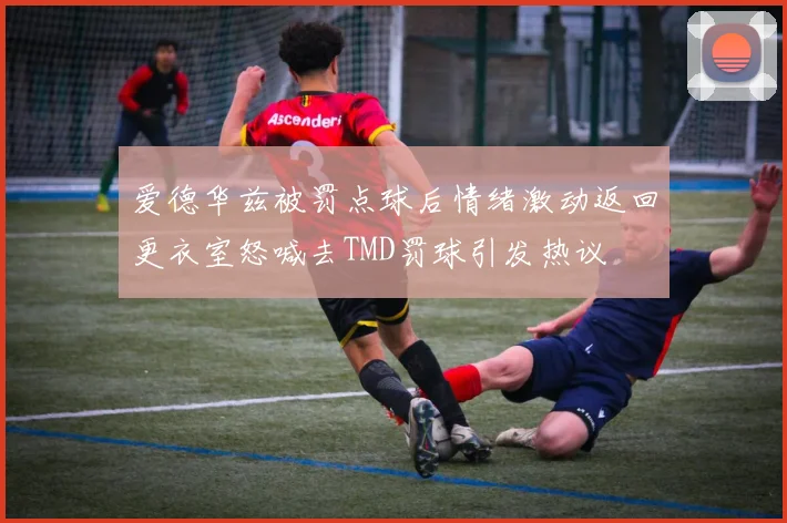 爱德华兹被罚点球后情绪激动返回更衣室怒喊去TMD罚球引发热议