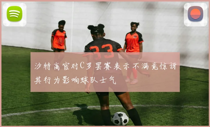 沙特高官对C罗罢赛表示不满竟惊讶其行为影响球队士气